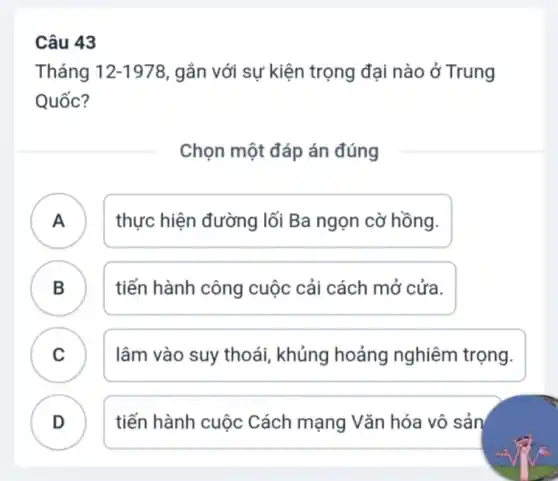 Câu 43
Tháng 12-1978 , gắn với sự kiện trọng đại nào ở Trung
Quốc?
Chọn một đáp án đúng
A )
thực hiện đường lối Ba ngọn cờ hồng.
B . )
tiến hành công cuộc cải cách mở cửa.
C . ) lâm vào suy thoái, khủng hoảng nghiêm trọng.
D
tiến hành cuộc Cách mạng Vǎn hóa vô sản