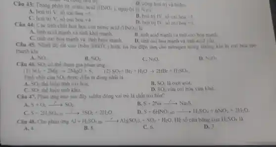 Câu 43:Trong phân từ nitric acid
(HNO_(3)) nguyên tử N có
nhận và comg hoa trị.
D. cộng hoá trị và hiđro.
A. hoá trị V. số oxi hoá +5
B. hoá trị IV.số oxi hoá +5
C. hoá trị V, số oxi hoá +4
D. hoá trị IV.số oxi hoá +3
Câu 44:Các tinh chất hoá học của nitric acid
(HNO_(3)) là
A. tính acid mạnh và tính khử mạnh.
B. tính acid mạnh và tính oxi hóa manh.
C. tính oxi hóa mạnh và tính base mạnh.
D. tính oxi hóa mạnh và tính acid yêu
Câu 45 . Nhiệt độ rât cao (trên 3000^circ C ) hoặc tia lửa điện làm cho nitrogen trong không khí bị oxi hóa tạo
thành khí
A. NO.
B. NO_(2)
C. N_(2)O
D. N_(2)O_(5)
Câu 46. SO_(2) có thể tham gia phản ứng:
(1) SO_(2)+2Mgarrow 2MgO+S
SO_(2)+Br_(2)+H_(2)Oarrow 2HBr+H_(2)SO_(4)
Tính chất của SO_(2) được diễn tả đúng nhất là
A. SO_(2) thể hiện tính oxi hoá.
B. SO_(2) là oxit axit.
C. SO_(2) thể hiện tính khử.
D. SO_(2) vừa oxi hóa vừa khử.
Câu 47.. Phản ứng nào sau đây sulfur đóng vai trò là chất oxi hóa?
A S+O_(2)arrow SO_(2)
B. S+2Naarrow ^0Na_(2)S
C. S+2H_(2)SO_(4(d))arrow 3SO_(2)+2H_(2)O
D S+6HNO_(3(d))xrightarrow (l^0)H^1arrow H_(2)SO_(4)+6NO_(2)+2H_(2)O
Câu 48 .Cho phản ứng Al + H2SO4 đặc Al+H_(2)SO_(4)dScxrightarrow (r)Al_(2)(SO_(4))_(3)+SO_(2)+H_(2)O Hệ số cân bằng của H_(2)SO_(4) là
A. 4.
B. 8.
C. 6.
D. 3.