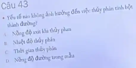 Câu 43
Yếu t5 nào không ảnh hưởng đến việc thủy phân tính bột
thành đường?
A. Nồng độ axit khi thủy phan
B. Nhiệt độ thủy phân
C. Thời gian thuy phân
D. Nồng độ đường trong màu