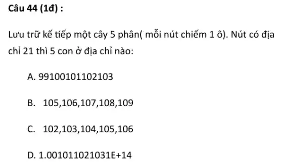 Câu 44 (1đ) :
Lưu trữ kế tiếp một cây 5 phân(mỗi nút chiếm 1 ô). Nút có địa
chỉ 21 thì 5 con ở địa chỉ nào:
A. 99100101102103
B. 105,106,107 ,108,109
C. 102,103,104 ,105,106
D 1.001011021031E+14