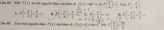 Câu 44. Biết F(x) là một nguyên hàm của hàm số f(x)=tan^2x và F((pi )/(4))=1 . Tính F(-(pi )/(4))
A F(-(pi )/(4))=(pi )/(4)-1
B. F(-(pi )/(4))=(pi )/(2)-1
(1)/(sin^2)x-1
F(-(pi )/(4))=(pi )/(2)+1
Câu 45. Tìm một nguyên hàm F(x) của hàm số f(x)=(1+sinx)^2 biết F((pi )/(2))=(3pi )/(4)