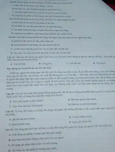 Càu 44: Dé xây dung van hon tiêu dùng Việt Nam.người tiêu dang cân phili
A thuchien tot các hành vi tiêu đúng có vǎn hoa
B. ban hanh cac vǎn hàn pháp luật báo vệ người tiêu dong
C. ban hanh chinh sách bảo vệ người sin xuất và nguon tiêu dừng
D. cung ung san phẩm có chất lượng.thực hiện sốt trách nhiem xa hoi
Cau 45: Di xily dựng vǎn hóa tiêu dung Viêt Nam, các doanh nghiệp cần phải
A. thực hiện tốt các hành vi liêu dùng có vǎn hóa
B. ban hanh các vǎn bản pháp luật bảo vệ người tiêu đúng
C. ban hanh chinh sách bảo vệ người sản xuất và người tiêu dung
D. cung ứng sàn phẩm có chất lượng.thực hiện tốt trách nhiệm xã hội
(4u 46: Tinh hợp lí trong vận hóa tiêu dùng của người Việt Nam được hiểu là người tiêu dung
A. hướng tới các giá trị tốt đẹp.chân, thiẹn, ml
D. có sự kế thửa truyền thông, bán sắc vǎn hóa dân tốc
C. có thói quen tiêu dùng phù hợp với sự phát triển của thời đại
D. cân nhắc, lựa chọn sản phẩm phù hợp với nhu cầu của bán thân
Câu 47: Vǎn hóa tiêu dùng của người Việt Nam có sự kế thứa truyền thống và bán sắc vǎn hóa dân tộc - đó là biểu hi
điểm nào của vǎn hóa tiêu dùng?
A. Tinh kế thira.
B. Tinh giá tri
C. Tinh thời đại
D. Tinh hop II
Đọc thông tin và trả lời các câu hỏi bên dưới
Hiện nay, người tiêu dùng quan tám đến việc tiêu dùng của minh có ghy tồn hại đến môi trường.xã hội hay không
chọn nguyên vật liệu vận chuyển, sản xuất đến thương mại, xử lí rác thái, ). Bản thân người lao động trong các côn
là người tiêu dung hiện đại, ngày càng có y thức ve bảo vệ môi trường Họ mong muốn được làm việc ở những côn
đánh giá là có đạo đức, tôn trọng con nguơi và môi trường. Điều này khiến các doanh nghiệp cũng có xu hướng
chiến lược kinh doanh đầy mạnh sản xuất xanh, tạo "thương hiệu xanh", thế hiện trách nhiệm xã hội trong việc t
trường. __
Câu 49: Chú thể sản xuất kinh doanh không ngứng thay đổi để tạo ra những sản phẩm đáp ứng tốt xu hướng tiêu
chính là thế hiện nội dung nào dưới đây trong kinh doanh?
A. Thực hiện nghia vụ kinh doanh.
B. Phát huy quyền kinh doanh
C. Thực hiện đạo đức kinh doanh
D. Phát huy tựchù kinh doanh.
Câu 50: Sự thay đổi trong xu hướng tiêu dùng của người dân không thể hiện ở việc, người dân ngày càng chú
sản phẩm
A. gáy tồn hại môi trường.
B. có trách nhiệm xã hội.
C. thương hiệu xanh.
D. mang yếu tố đạo đức
Câu 51: Nội dung nào duới đây thể hiện sự thay đối trong thói quen tiêu dùng của người Việt Nam hiện nay?
A. Tiêu dùng sản phẩm vi phạm đạo đức kinh doanh
B. Lựa chọn sản phẩm không thân thiện với con người
C. Sử dụng sản phẩm thân thiện với môi trường.
D. Tảy chay các sán phẩm là thương hiệu xanh