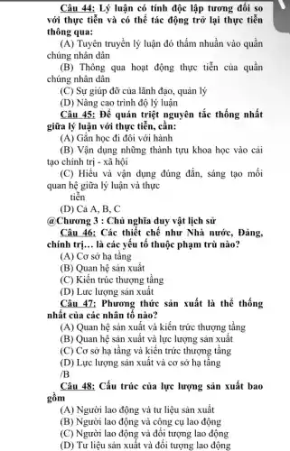 Câu 44: Lý luận có tính độc lập tương đối so
với thực tiễn và có thể tác động trở lại thực tiễn
thông qua:
(A) Tuyên truyền lý luận đó thấm nhuần vào quần
chúng nhân dân
(B) Thông qua hoạt động thực tiễn của quần
chúng nhân dân
(C) Sự giúp đỡ của lãnh đạo, quản lý
(D) Nâng cao trình độ lý luận
Câu 45: Để quán triệt nguyên tắc thống nhất
giữa lý luận với thực tiễn, cân:
(A) Gǎn học đi đôi với hành
(B) Vận dụng những thành tựu khoa học vào cải
tạo chính trị - xã hội
(C) Hiếu và vận dụng đúng đắn, sáng tạo mối
quan hệ giữa lý luận và thực
tiên
(D) Cả A, B , C
@Chương 3 : Chủ nghĩa duy vật lịch sử
Câu 46: Các thiết chế như Nhà nước , Đảng,
chính trị... là các yếu tố thuộc phạm trù nào?
(A) Cơ sở hạ tâng
(B) Quan hệ sản xuất
(C) Kiến trúc thượng tầng
(D) Lực lượng sản xuât
Câu 47: Phương thức sản xuất là thể thống
nhật của các nhân tô nào?
(A) Quan hệ sản xuất và kiến trức thượng tầng
(B) Quan hệ sản xuất và lực lượng sản xuất
(C) Cơ sở hạ tầng và kiến trức thượng tầng
(D) Lực lượng sản xuất và cơ sở hạ tâng
/B
Câu 48: Cấu trúc của lực lượng sản xuất bao
gồm
(A) Người lao động và tư liệu sản xuất
(B) Người lao động và công cụ lao động
(C) Người lao động và đôi tượng lao động
(D) Tư liệu sản xuất và đôi tượng lao động