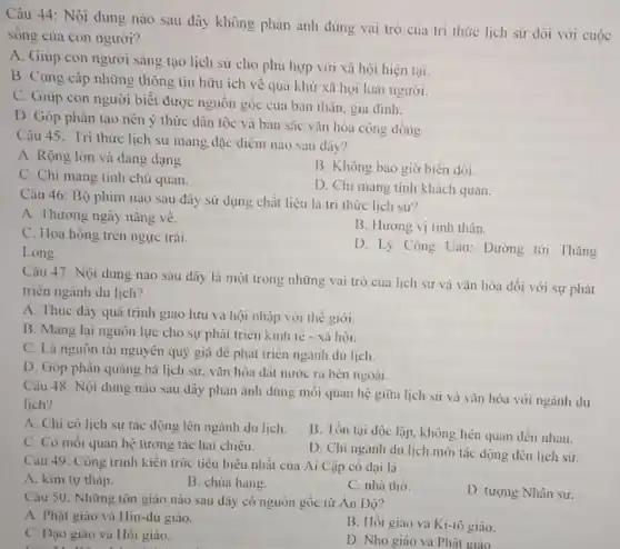 Câu 44: Nội dung nào sau đây không phàn ảnh đúng vai trò của tri thức lịch sử dồi với cuộc
sòng của con người?
A. Giúp con người sáng tạo lịch sử cho phù hợp với xã hội hiện tại.
B. Cung cấp những thông tin hữu ich vê quả khứ xã hội loài người.
C. Giúp con người biết được nguồn gốc của bàn thân, gia dinh.
D. Góp phần tạo nên ý thức dân tộc và bản sắc vǎn hóa cộng đồng
Câu 45: Tri thức lịch sử mang dặc diểm nào sau dây?
A. Rộng lớn và dang dạng
B. Không bao giờ biến đồi.
C. Chi mang tinh chủ quan
D. Chi mang tinh khách quan.
Câu 46: Bộ phim nào sau dây sử dụng chất liệu là trí thức lịch sử?
A. Thương ngày nǎng vé.
B. Hương vị tình thân.
C. Hoa hồng trên ngực trái.
D. Lý Công Uẩn:Dường tới Thǎng
Long.
Câu 47: Nội dung nào sau đây là một trong những vai trò của lịch sử và vǎn hóa dối với sự phát
triển ngành du lịch?
A. Thúc đầy quá trình giao lưu và hội nhập với thế giới
B. Mang lại nguôn lực cho sự phát triển kinh tế - xi hội.
C. Là nguôn tài nguyên quý giá để phát triển ngành du lịch
D. Góp phần quảng bá lịch sử, vǎn hóa đất nước ra bên ngoài.
Câu 48: Nội dung nào sau dây phản ánh đúng mối quan hệ giữa lịch sử và vǎn hóa với ngành du
lich?
A. Chi có lịch sử tác động lên ngành du lịch.
B. Tồn tại độc lập. không liền quan đến nhau.
C. Có mỗi quan hệ tương tác hai chiêu.
D. Chi ngành du lịch mới tác dọng đến lịch sữ.
Câu 49: Công trình kiến trúc tiêu biểu nhất của Ai Cập có dai là
A. kim tự tháp.
B. chùa hang
C. nhà thờ.
D. tượng Nhân sư.
Câu 50: Những tôn giáo nào sau dây có nguồn gốc từ An Dọ?
A. Phật giáo và Hin-du giáo.
C. Dạo giáo và Hỏi giáo.
B. Hồi giáo và Ki-tô giáo.
D. Nho giáo và Phật giáo