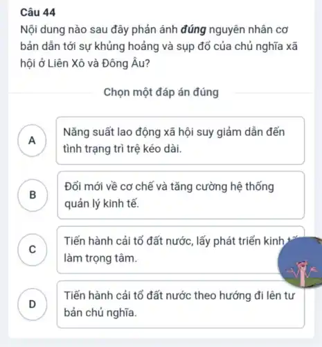 Câu 44
Nội dung nào sau đây phản ánh đúng nguyên nhân cơ
bản dẫn tới sự khủng hoảng và sụp đổ của chủ nghĩa xã
hội ở Liên Xô và Đông Âu?
Chọn một đáp án đúng
A
Nǎng suất lao động xã hội suy giảm dẫn đến
tình trạng trì trệ kéo dài.
B
Đổi mới về cơ chế và tǎng cường hệ thống
B
quản lý kinh tế.
C
Tiến hành cải tổ đất nước, lấy phát triển kinh +
v
làm trọng tâm.
D )
Tiến hành cải tổ đất nước theo hướng đi lên tư
bản chủ nghĩa.