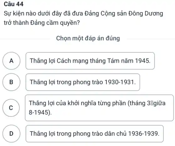 Câu 44
Sự kiện nào dưới đây đã đưa Đảng Cộng sản Đông Dương
trở thành Đảng cầm quyền?
Chọn một đáp án đúng
A Thắng lợi Cách mạng tháng Tám nǎm 1945. A
B Thắng lợi trong phong trào 1930-1931
D
C )
Thắng lợi của khởi nghĩa từng phần (tháng 3Ngiữa
8-1945
D ) Thắng lợi trong phong trào dân chủ 1936-1939