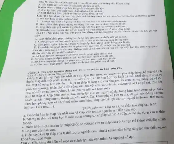 Câu 45: Bào tồn và phát huy giá trị các di sàn vǎn hoá không phải là hoạt động
A. tiến hành xây mới các dị tích, hiện đại hoá di tich.
B. đàm bảo sự phát triển bền vững của quốc gia, dân tộC.
C. dem lại hiệu quả thiết thực phát triển kinh tế, xã hội.
D. hình thành ý thức trách nhiệm với cộng đồng, xã hội
Câu 46 : Nội dung nào sau đây phản ánh không đúng vai trò của công tác bào tồn và phát huy giá trị
di sàn vǎn hoá, di sân thiên nhiên?
A. Là cách duy nhất để quảng bá lịch sử, vǎn hóa của đất nước ra bên ngoài.
B. Góp phần khắc phục những tác động tiêu cực cùa tự nhiên đối với di sản.
C. Góp phần gin giữ và lưu truyền di sân vǎn hoá phi vật thể cho the he sau.
D. Giáo dục con người nhớ về cội nguồn và trách nhiệm với tổ tiên cộng đồng.
Câu 47 : Nội dung nào sau đây phàn ánh đúng vai trò của công tác bảo tồn các di sản vǎn hóa phi vật
the?
A. Góp phần khắc phục những tác động tiêu cực cùa tự nhiên đối với di sản.
B. Giúp giữ gìn và lưu truyền giá trị của di sàn từ thế hệ này sang thế hệ kháC.
C. Góp phần ngân chận tình trạng xuống cấp, biển dạng và hư hong của di sản.
D. Tạo nhắn tố quyết định cho sự phát triển của kinh tế, xã hội của địa phương.
Câu 48 : Nội dung nào sao đây không phải là vai trò cùa Sử học đối với việc bảo tồn, phát huy giá trị
di sàn vǎn hóa.di sàn thiên nhiên?
A. Sử học nghiên cứu quá trình hình thành phát triển của di sản.
B. Sử học giúp xác định đúng vị trí, vai trò và ý nghĩa của di sản.
Select thông tin phục vụ việc bảo tồn, phát huy di sản.
D. Sử học trực tiếp quyết định chính sách bào tồn, phát huy di sàn.
Phần II. Câu trắc nghiệm đúng sai. Thí sinh trả lời từ Câu đến Câu
Câu 1: Đọc đoạn tư liêu sau
là đại kim tự tháp, lớn nhất Ai Cập Qua thời gian, nó từng bị tàn phá và hư hỏng, bề mặt và kích
thước thay đổi một phần. Kim tự tháp này được làm từ hơn 2,3 triệu khối đá,mỗi khối nặng từ 2 tới 30
tấn, một số nặng hơn 50 tấn
__
Kim tự tháp là lǎng mộ của pharaoh.ẩn chứa những thông tin về tôn
giáo, tín ngưỡng, phản chiếu đời sống vǎn hóa vật chất và tinh thần của người Ai Cập cổ đại. Cho đến
nay, nó vẫn chưa thực sự được khám phá và giải mã hoàn toàn.
Kim tự tháp Ai Cập phản ánh trí tuệ, nǎng lực của con người cố đại trong hành trình chinh phục thiên
nhiên và xây dựng những thành tựu vǎn minh. Các khám phá về kim tự tháp đã gợi mở những tri thức
khoa học phong phú và khơi gợi niềm cảm hứng sáng tạo bất tận cho con người (điện ảnh, thời trang,
hội họa, kiến trúc
__
b. Những tri thức về toán học là một trong những cơ sở giúp cư dân Ai Cập có thể xây dựng kim tự tháp
(Sách giáo viên Lịch sử 10, bộ chân trời sáng tạo, tr.53)
a. Kê-ốp là kim tự tháp lớn nhất của Ai Cập, còn tồn tại nguyên vẹn đến ngày nay.
Kê-ốp.
C. Điểm khác biệt của kim tự tháp Kê -ốp so với các kim tự tháp khác ở Ai Cập thể hiện ở chỗ đây chính
là lǎng mộ của nhà vua.
d. Hiện nay, kim tự tháp vừa là đối tượng nghiên cứu, vừa là nguồn cảm hứng sáng tạo cho nhiều ngành
khoa học, nghệ thuật.
Câu 2. Cho bảng dữ kiện về một số thành tựu của vǎn minh Ai cập thời cổ đại: