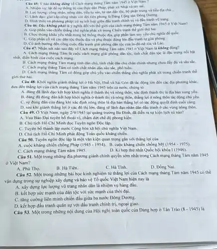 Câu 45: Ý nào không đúng về Cách mạng tháng Tám nǎm 1945 ở Việt Nam ?
A. Nhiệm vụ: lật đồ sự thống trị của thực dân Pháp, phát xít Nhật và tay sai.
B. Lực lượng: công nhân, nông dân, tiểu tư sản, tư sản dân tộc, bộ phận trung và tiểu địa chủ __
C. Lǎnh đạo: giai cấp công nhân với đội tiên phong là Đảng Cộng sản Đông Dương.
D. Hình thức và phương pháp: có sự kết hợp giữa đấu tranh chính trị và đấu tranh vũ trang.
Câu 46: Đâu không phải là ý nghĩa đối với thế giới của cách mạng tháng Tám nǎm 1945 ở Việt Nam?
A. Góp phần vào chiến thắng chủ nghĩa phát xít trong Chiến tranh thế giới thứ hai.
B. Chọc thùng khâu yếu nhất trong hệ thống thuộc địa, góp phần làm suy yếu chủ nghĩa đế quốC.
C. Góp phần cổ vũ các dân tộc thuộc địa và phụ thuộc đứng lên đấu tranh tự giải phóng.
D. Có ảnh hưởng đến công cuộc đấu tranh giải phóng dân tộc của In-đô-nê-xia và Lào.
Câu 47: Nhận xét nào sau đây về Cách mạng tháng Tám nǎm 1945 ở Việt Nam là không đúng?
A. Cách mạng tháng Tám là cuộc cách mạng giải phóng dân tộc tính chất dân tộc là đặc trưng nổi bật
nhất, điển hình của cuộc cách mạng.
B. Cách mạng tháng Tám mang tính dân chủ,tính chất dân chủ chân chính nhưng chưa đầy đủ và sâu sắC.
C. Cách mạng tháng Tám có tính chất nhân dân sâu sắc, phổ biến.
D. Cách mạng tháng Tám có đóng góp chủ yếu vào chiến thắng chủ nghĩa phát xít trong chiến tranh thế
giới thứ hai.
Câu 48: Khởi nghĩa giành thắng lợi ở Hà Nội, Huế và Sài Gòn đã tác động lớn đến các địa phương khác,
đưa đến thắng lợi của cách mạng tháng Tám nǎm 1945 trên cả nước, chứng tỏ
A. đảng đã lãnh đạo kết hợp khởi nghĩa ở thành thị và nông thôn, xác định thành thị là địa bàn xung yếu.
B. đảng đã đúng đắn kết hợp khởi nghĩa ở thành thị và nông thôn, thắng lợi ở nông thôn tác động chủ yếu.
C. sự đúng đắn của đảng khi xác định nông thôn là địa bàn thẳng lợi có tác động quyết định cuối cùng.
D. sau khi giành thắng lợi ở các đô thị lớn, đảng sẽ lãnh đạo nhân dân đấu tranh ở các vùng nông thôn.
Câu 49. Ở Việt Nam , ngày 2/9/1945 tại quảng trường Ba Đình, đã diễn ra sự kiện lịch sử nào?
A. Vua Bảo Đại tuyên bố thoái vị, chấm dứt chế độ phong kiến.
B. Chủ tịch Hồ Chí Minh đọc Tuyên ngôn Độc lập.
C. Tuyên bố thành lập nước Cộng hòa xã hội chủ nghĩa Việt Nam.
D. Chủ tịch Hồ Chí Minh phát động Toàn quốc kháng chiến.
Câu 50. Tuyên ngôn độc lập là một vǎn kiện quan trọng gắn với thắng lợi của
A. cuộc kháng chiến chống Pháp (1945-1954) . B. cuộc kháng chiến chống Mỹ (1954-1975)
C. Cách mạng tháng Tám nǎm 1945.
D. Kì hợp thứ nhất Quốc hội khóa I(1946)
Câu 51. Một trong những địa phương giành chính quyền sớm nhất trong Cách mạng tháng Tám nǎm 1945
ở Việt Nam?
A. Phú Thọ.
B. Hà Tiên.
C. Hà Tĩnh.
D. Đồng Nai
Câu 52. Một trong những bài học kinh nghiệm từ thắng lợi của Cách mạng tháng Tám nǎm 1945 có thể
vận dụng trong sự nghiệp xây dựng và bảo vệ Tổ quốc Việt Nam hiện nay là
A. xây dựng lực lượng vũ trang nhân dân là nhiệm vụ hàng đầu.
B. kết hợp sức mạnh của dân tộc với sức mạnh của thời đại.
C. tǎng cường liên minh chiến đấu giữa ba nước Đông Dương.
D. kết hợp đấu tranh quân sự với đấu tranh chính trị, ngoại giao.
Câu 53. Một trong những nội dung của Hội nghị toàn quốc của Đảng hợp ở Tân Trào
(8-1945) là