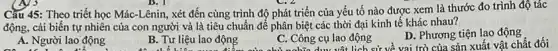 Cầu 45: Theo triết học Mác-Lênin, xét đến cùng trình độ phát triển của yếu tố nào được xem là thước đo trình độ tác
động, cải biến tự nhiên của con người và là tiêu chuẩn để phân biệt các thời đại kinh tê khác nhau?
A. Người lao động
B. Tư liệu lao động
C. Công cụ lao động g cụ lao lịch sử về vai trò của sản xuất vật chất đối
D. Phương tiện lao động