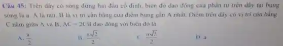 Câu 45 : Trên dây có sóng dừng hai đâu cố định biên độ dao động của phần từ trên dây tại bung
sóng là a. A là nút. B là vị trí cân bǎng của điểm bung gân A nhất.. Điểm trên dây có vị trí cân bằng
C nǎm giữa A và B. AC=2CB dao động với biên độ là
A. (a)/(2)
B. (asqrt (2))/(2)
C. (asqrt (3))/(2)
D. a.