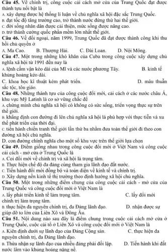 Câu 45. Về chính trị, công cuộc cải cách mở cửa của Trung Quốc đạt được
thành tựu nổi bật là
A. xây dựng được hệ thống lí luận về chủ nghĩa xã hội đặc sắc Trung QuốC.
B. đạt tốc độ tǎng trưởng cao, trở thành nước đứng thứ hai thế giới.
C. đời sống nhân dân được cải thiện , mức sống được nâng cao.
D. trở thành cường quốc phần mềm lớn nhất thế giới.
Câu 46. Về đối ngoại, nǎm 1999, Trung Quốc đã đạt được thành công khi thu
hồi chủ quyền ở
A. Ma Cao.
B. Thượng Hải.
C. Đài Loan.
D. Nội Mông.
Câu 47. Một trong những khó khǎn của Cuba trong công cuộc xây dựng chủ
nghĩa xã hội từ 1991 đến nay là
A. lệnh câm vận kéo dài của Mĩ và các nước phương Tây.
khủng hoảng kéo dài.
B. kinh tế
C. khoa học kĩ thuật kém phát triển.
D. mâu thuẫn
sắc tộc, tôn giáo.
Câu 48. Những thành tựu của công cuộc đổi mới, cải cách ở các nước châu Á.
khu vực Mỹ Latinh là cơ sở vững chắc đề
A. chứng minh chủ nghĩa xã hội có không có sức sống , triển vọng thực sự trên
thế giới.
B. khǎng định con đường đi lên chủ nghĩa xã hội là phù hợp với thực tiễn và xu
thế phát triển của thời đại.
C. tiến hành chiến tranh thế giới lần toàn thế giới đi theo con
đường xã hội chủ nghĩa.
D. con đường chính nghĩa cho một số khu vực trên thế giới lựa chọn
Câu 49. Điểm giống nhau trong công cuộc đổi mới ở Việt Nam và công cuộc
cải cách - mở cửa ở Trung Quốc là
A. Coi đôi mới về chính trị và xã hội là trọng tâm.
B. Thực hiện chế độ đa đảng cùng tham gia lãnh đạo đất nướC.
C. Tiến hành đổi mới đông bộ và toàn diện về kinh tế và chính trị.
D. Xây dựng nên kinh tế thị trường theo định hướng xã hội chủ nghĩa.
Câu 50. Một trong những điểm chung của công cuộc cải cách - mở cửa của
Trung Quốc và công cuộc đổi mới ở Việt Nam là
A. lấy phát triển kinh tế làm trọng tâm.
C. lấy đổi mới
chính trị làm trọng tâm.
B. thực hiện đa nguyên chính trị, đa Đảng lãnh đạo.
D. nhận được sự
giúp đỡ to lớn của Liên Xô và Đông Âu.
Câu 51. Nội dung nào sau đây là điểm chung trong cuộc cải cách mở cửa ở
Trung Quốc, cuộc cải tô ở Liên Xô và công cuộc đối mới ở Việt Nam là
A. Kiên định dưới sự lãnh đạo của Đảng Cộng sản.
nguyên chính trị, đa Đảng lãnh đạo.
C. thực hiện đa
B. Thừa nhận sự lãnh đạo của nhiều đảng phái đối lập
nước lâm vào khủng hoảng nặng nế.
D. Tiến hành khi đất