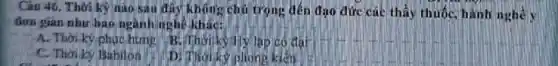 Câu 46. Thời kỳ nào sau đây không chủ trọng đến đạo đức các thấy thuốc hành nghề y
đơn gian nhur bao ngànhinghê khác:
A. Thời ký phục hưng B.Thorisyly lap có đạt
C. Thoilay Babilon
Di Thoiky phone kiện