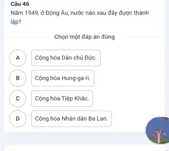 Câu 46
Nǎm 1949, ở Đông Âu, nước nào sau đây được thành
lập?
Chọn một đáp án đúng
A Cộng hòa Dân chủ Đức.
B . ) Cộng hòa Hung-ga-ri.
C Cộng hòa Tiệp Khắc.
.
D Cộng hòa Nhân dân Ba Lan.