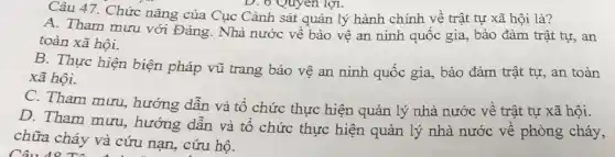 Câu 47. Chức nǎng của Cục Cảnh sát quản lý hành chính về trật tự xã hội là?
A. Tham mưu với Đảng. Nhà nước về bảo vệ an ninh quốc gia, bảo đảm trật tự, an
toàn xã hội.
B. Thực hiện biện pháp vũ trang bảo vệ an ninh quốc gia, bảo đảm trật tự, an toàn
xã hội.
C. Tham mưu hướng dẫn và tổ chức thực hiện quản lý nhà nước về trật tự xã hội.
D. Tham mưu , hướng dẫn và tổ chức thực hiện quản lý nhà nước về phòng cháy,
chữa cháy và cứu nạn, cứu hộ.
Câu 48 T