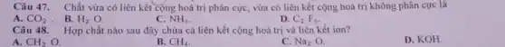 Câu 47. Chất vừa có liên kết cộng hoá trị phân cực vừa có liên kết cộng hoá trị không phân cực là
A. CO_(2) . B. H_(2)O.
C. NH_(3)
D. C_(2)F_(6)
Câu 48. Hợp chất nào sau đây chứa cả liên kết cộng hoá trị và liên kết ion?
A. CH_(2)O.
B. CH_(4)
C. Na_(2) O.
D. KOH.