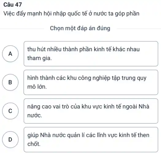 Câu 47
Việc đẩy mạnh hội nhập quốc tế ở nước ta góp phần
Chọn một đáp án đúng
A
thu hút nhiều thành phần kinh tế khác nhau
tham gia.
B
hình thành các khu công nghiệp tập trung quy
D
mô lớn.
C
nâng cao vai trò của khu vực kinh tế ngoài Nhà
C
nước.
D
giúp Nhà nước quản lí các lĩnh vực kinh tế then
D
chốt.