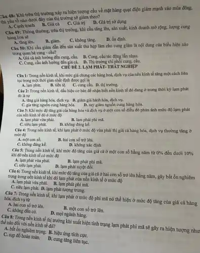 Câu 48: Khi trên thị trường xảy ra hiện tượng cầu về mặt hàng quạt điện giảm mạnh vào mùa đông,
thì yếu tố nào dưới đây của thị trường sẽ giảm theo?
C. Giátrị D . Giá trị sử dụng
A. Cạnh tranh B . Giá cả
Câu 49: Thông thường trên thị trường, khi cầu tǎng lên, sản xuất, kinh doanh mở rộng, lượng cung
hàng hoá sẽ
A. tǎng lên.
B. giàm.
C. không tǎng.
D. ổn định.
Câu 50: Khi cầu giảm dẫn đến sản xuất thu hẹp làm cho cung giảm là nội dung của biểu hiện nào
trong quan hệ cung - cầu?
A. Giá cả ảnh hưởng đến cung, cầu. B . Cung, cầu tác động lẫn nhau.
C. Cung, cầu ảnh hưởng đến giá cả. D . Thị trường chi phối cung, cầu.
CHỦ ĐỀ 2. LẠM PHÁT- THẢT NGHIỆP
Câu 1: Trong nền kinh tế, khi mức giá chung các hàng hoá, dịch vụ của nền kinh tế tǎng một cách liên
tục trong một thời gian nhất định được gọi là
A. lạm phát.
B. tiền tệ. C. cung cầu.D. thị trường.
Câu 2: Trong nền kinh tế, dấu hiệu cơ bản để nhận biết nền kinh tế đó đang ở trong thời kỳ lạm phát
đó là sự
A. tǎng giá hàng hóa, dịch vụ. B.. giảm giá hành hóa,dịch vụ.
D. suy giảm nguồn cung hàng hóa.
C. gia tǎng nguôn cung hàng hóa.
Câu 3: Khi mức độ tǎng giá của hàng hóa và dịch vụ ở một con số điều đó phản ánh mức độ lạm phát
của nền kinh tế đó ở mức độ
A. lạm phát vừa phải.
B. lạm phát phi mã.
C. siêu lạm phát.
D. không đáng kể.
Câu 4: Trong nền kinh tế, khi lạm phát ở mức độ vừa phải thì giá cả hàng hóa, dịch vụ thường tǎng ở
mức độ
A. một con số.
B. hai con số trở lên.
C. không đáng kể.
D. không xác định
Câu 5: Trong nền kinh tế, khi mức độ tǎng của giá cả ở một con số hằng nǎm từ 0%  đến dưới 10% 
khi đó nền kinh tế có mức độ
A. lạm phát vừa phải.
B. lạm phát phi mã.
C. siêu lạm phát.
D. lạm phát tuyệt đối.
Câu 6: Trong nền kinh tế, khi mức độ tǎng của giá cả ở hai con số trở lên hằng nǎm, gây bất ổn nghiêm
trọng trong nền kinh tế khi đó lạm phát của nền kinh tế ở mức độ
A. lạm phát vừa phải. B. lạm phát phi mã.
C. siêu lạm phát.D. lạm phát tượng trưng.
Câu 7: Trong nền kinh tế, khi lạm phát ở mức độ phi mã nó thể hiện ở mức độ tǎng của giá cả hàng hóa, dịch vụ từ
A. hai con số trở lên.
B. một con số trở lên.
C. không đến có.
D. mọi ngành hàng.
Câu 8: Trong nền kinh tế thị trường khi xuất hiện tình trạng lạm phát phi mã sẽ gây ra hiện tượng như thế nào đối với nền kinh tế đó?
A. bất ổn nghiêm trọng. B. hiệu ứng tích cựC.
C. sụp đồ hoàn toàn.D. cung tǎng liên tụC.