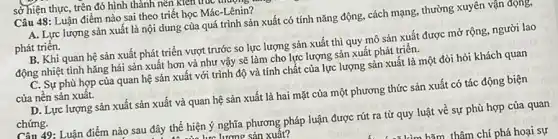 Câu 48: Luận điểm nào sai theo triết học Mác-Lênin?
A. Lực lượng sản xuất là nội dung của quá trình sản xuất có tính nǎng động, cách mạng, thường xuyên vận động,
phát triển.
B. Khi quan hệ sản xuất phát triển vượt trước so lực lượng sản xuất thì quy mô sản xuất được mở rộng, người lao
động nhiệt tình hǎng hái sản xuất hơn và như vậy sẽ làm cho lực lượng sản xuất phát triển.
C. Sự phù hợp của quan hệ sản xuất với trình độ và tính chất của lực lượng sản xuất là một đòi hỏi khách quan
của nên sản xuất.
D. Lực lượng sản xuất sản xuất và quan hệ sản xuất là hai mặt của một phương thức sản xuất có tác động biện
chứng.
sở hiện thực, trên đó hình thành nên Klentu
Câu 49: Luận điểm nào sau đây thể hiện ý nghĩa phương pháp luận được rút ra từ quy luật về sự phù hợp của quan
lưu lương sản xuất?