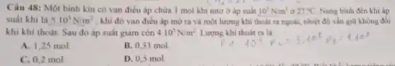 Câu 48: Một binh kín có van điều áp chứa 1 mol khi nitơ ở áp suất 10^5N/m^2 ở 27^circ C Nung bình đến khi áp
suất khí là 5.10^5N/m^2 , khi đó van điều áp mở ra và một lượng khi thoát ra ngoài, nhiệt độ vǎn giữ không đổi
khi khí thoát. Sau đó áp suất giảm còn 4.10^5N/m^2 Lượng khi thoát ra là
A. 1,25 mol
B. 0.33 mol
C. 0,2 mol
D. 0,5 mol.