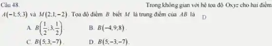 Câu 48.
A(-1;5;3) và M(2;1;-2) . Tọa độ điểm B biết M là trung điểm của AB là D
A B((1)/(2);3;(1)/(2))
B. B(-4;9;8)
C. B(5;3;-7)
D. B(5;-3;-7)
Trong không gian với hệ tọa độ Oxy=cho hai điểm