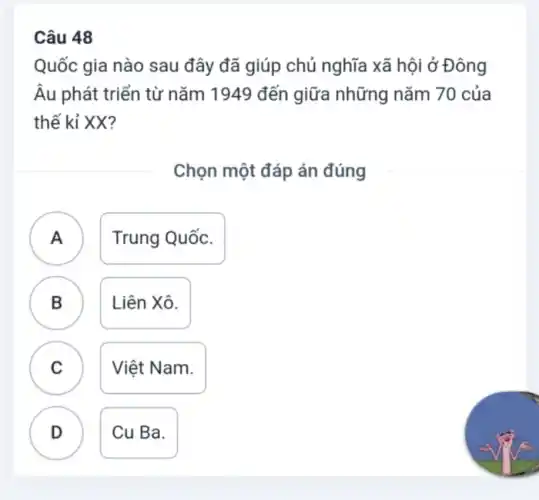 Câu 48
Quốc gia nào sau đây đã giúp chủ nghĩa xã hội ở Đông
Âu phát triển từ nǎm 1949 đến giữa những nǎm 70 của
thế kỉ XX?
Chọn một đáp án đúng
A ) Trung Quốc.
B Liên Xô.
.
C Việt Nam.
v
D Cu Ba.