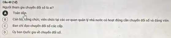 Câu 49 (1d)
Người tham gia chuyến đối số là ai?
Toàn dân.
B Cán bộ, công chức viên chức tại các cơ quan quản lý nhà nước có hoạt động cần chuyến đổi số và đảng viên.
C Ban chi đạo chuyến đối số các cấp.
D Ủy ban Quốc gia về chuyến đối số.