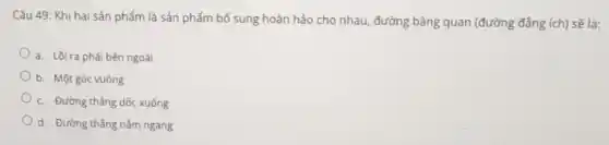 Câu 49: Khi hai sản phẩm là sản phẩm bổ sung hoàn hảo cho nhau, đường bảng quan (đường đẳng ích) sẽ là:
a. Lồi ra phải bên ngoài
b. Một góc vuông
c. Đường thẳng dốc xuống
d. Đường thẳng nằm ngang