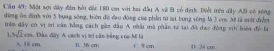 Câu 49: Một sợi dây đàn hồi dài 180 cm với hai đầu A và B cố định. Biết trên dây AB có sóng
dừng ổn định với 5 bụng sóng, biên độ dao động của phần tử tại bụng sóng là 3 cm . M là một điểm
trên dây có vị trí cân bằng cách gần đầu A nhất mà phần tử tại đó dao động với biên độ là
1,5sqrt (2)cm . Đầu dây A cách vị tri cân bằng của M là
A. 18 cm.
B. 36 cm.
C. 9 cm.
D. 24 cm.