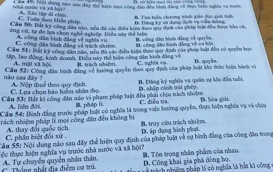 Câu 49: Nội dung nào sau đây thể hiện mọi công dân đều bình đẳng về thực hiện nghĩa vụ trước
thi ngương.
Nhà nước và xã hội?
A. Xác lập di chúC.
C. Tuân theo Hiến pháp.
B. Tìm hiểu chương trình giáo dục giới tính.
D. Đǎng ký sử dụng dịch vụ viễn thông.
Câu 50: Bất kỳ công dân nào, nếu đủ các điều kiện theo quy định của pháp luật đều được bầu cử,
ứng cử, tự do lựa chọn nghề nghiệp . Điều này thể hiện
C. công dân bình đẳng về trách nhiệm.
B. công dân bình đẳng về quyền
A. công dân bình đẳng vê nghĩa vụ.
D. công dân bình đẳng về cơ hội.
Câu 51: Bất kỳ công dân nào, nếu đủ các điều kiện theo quy định của pháp luật đều có quyền học
tập, lao động, kinh doanh. Điều này thể hiện công dân bình đǎng về
A. mặt xã hội.
B. trách nhiệm.
C. nghĩa vụ.
D. quyền.
Câu 52: Công dân bình đẳng về hưởng quyền theo quy định của pháp luật khi thức hiện hành vi
nào sau đây?
A. Nộp thuế theo quy định.
B. Đǎng ký nghĩa vụ quân sự khi đến tuổi.
C. Lựa chọn bảo hiểm nhân thọ.
D. nhập cảnh trái phép.
Câu 53: Bất kì công dân nào vi phạm pháp luật đều phải chịu trách nhiệm
D. hòa giải.
C. điều tra.
A. liên đới.
B. pháp lí.
Câu 54: Bình đǎng trước pháp luật có nghĩa là trong việc hưởng quyền, thực hiện nghĩa vụ và chịu
rách nhiệm pháp lí mọi công dân đều không bị
B. truy cứu trách nhiệm.
A. thay đôi quốc tịch.
D. áp dụng hình phạt.
C. phân biệt đôi xử.
Câu 55: Nội dung nào sau đây thể hiện quy định của pháp luật về sự bình đẳng của công dân trong
iệc thực hiện nghĩa vụ trước nhà nước và xã hội?
A. Tự chuyển quyên nhân thân.
B. Tôn trọng nhân phẩm của nhau.
C. Thống nhất địa điểm cư trú.
D. Công khai gia phả dòng họ.
về trách nhiệm pháp lí có nghĩa là bất kì công