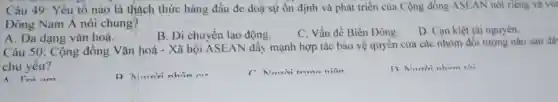 Câu 49 : Yếu tố nào là thách thức hàng đầu đe doà sự ổn định và phát triển của Cộng đồng ASEAN nói riêng và vur
Đông Nam A nói chung?
A. Đa dạng vǎn hoá.
B. Di chuyển lao động.
C. Vấn đề Biển Đông.
D. Can kiệt tài nguyên.
Câu 50 : Cộng đông Vǎn hoá -Xã hội ASEAN đẩy mạnh hợp tác bảo vệ quyên của các nhóm đối tượng nào sau đã
chủ yếu?
A Trò am
D Marrivi nhôn nư
Norrivi trunn niên
n Nanrivi nham thi