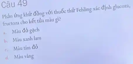 Câu 49
Phản ứng khử đồng với thuốc thử Fehling xác định glucoza,
fructoza cho kết tủa màu gì?
a. Màu đỏ gạch
b. Màu xanh lam
c. Màu tím đỏ
d. Màu vàng