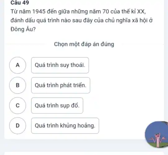 Câu 49
Từ nǎm 1945 đến giữa những nǎm 70 của thế kỉ XX,
đánh dấu quá trình nào sau đây của chủ nghĩa xã hội ở
Đông Âu?
Chọn một đáp án đúng
A Quá trình suy thoái.
B Quá trình phát triển.
.
C Quá trình sụp đổ.
.
D Quá trình khủng hoảng.