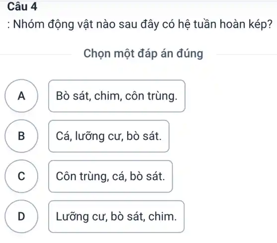 Câu 4
A
: Nhóm động vật nào sau đây có hệ tuần hoàn kép?
Chọn một đáp án đúng
A Bò sát, chim , côn trùng.
B Cá, lưỡng cư,, bò sát.
D
C Côn trùng, cá , bò sát. C
D Lưỡng cư, bò sát, chim.