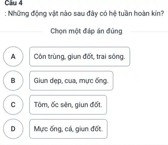 Câu 4
B
: Những động vật nào sau đây có hệ tuần hoàn kín?
Chọn một đáp án đúng
A Côn trùng, giun đốt, trai sông. A
B Giun dẹp, cua , mực ông.
C Tôm, ốc sên , giun đốt. C
D Mực ống, cá , giun đốt.