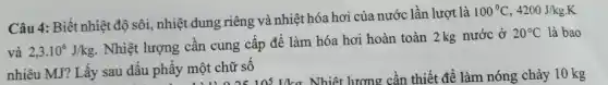 Câu 4:Biết nhiệt độ sôi , nhiệt dung riêng và nhiệt hóa hơi của nước lần lượt là
100^circ C,4200J/kgcdot K
và 2,3.10^6J/kg
. Nhiệt lượng cân cung cấp đê làm hóa hơi hoàn toàn 2 kg nước ở
20^circ C là bao
nhiêu MJ?Lấy sau dâu phây một chữ số phẩy một chữ số ins Nhiệt lương cần thiết để làm nóng chảy 10 kg