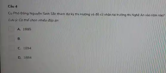 Câu 4
Cụ Phó Bảng Nguyễn Sinh Sắc tham dự kỳ thi Hương và đổ cử nhân tại trường thi Nghệ An vào nǎm nào?
Lưu ý: Có thể chọn nhiều đáp án
A. 1885
B.
C. 1894
D. 1884