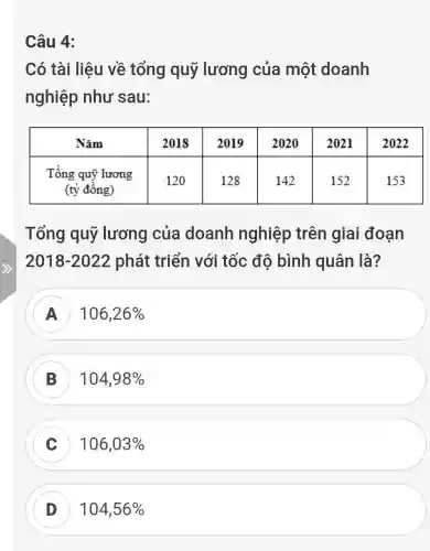 Câu 4:
Có tài liệu về tổng quỹ lương của một doanh
nghiệp như sau:
Tổng quỹ lương của doanh nghiệp trên giai đoạn
2018-2022phat triển với tốc đô bình quân là?
A 106,26% 
B 104,98% 
C 106,03% 
D