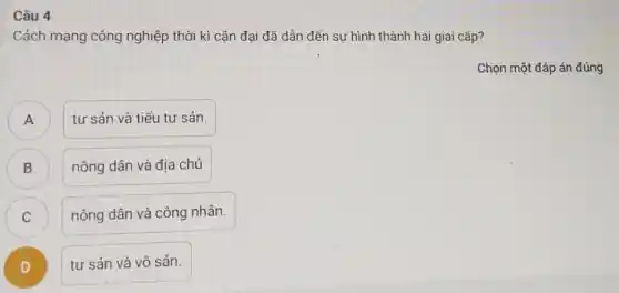 Câu 4
Cách mạng công nghiệp thời kì cận đại đã dẫn đến sự hình thành hai giai cấp?
Chọn một đáp án đúng
A )
tư sản và tiểu tư sản.
D
nông dân và địa chủ
C
nông dân và công nhân.
D )
tư sản và vô sản.