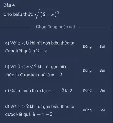 Câu 4
Cho biểu thức sqrt ((2-x)^2)
__
Chọn đúng hoặc sai
__
a) Với xlt 0 khi rút gọn biểu thức ta
được kết quả là 2-x
Đúng ( Sai
b) Với 0lt xlt 2 khi rút gọn biểu
thức ta được kết quả là x-2
Đúng
c) Giá trị biểu thức tại x=-2 là 2.
Đúng
d) Với xgt 2 khi rút gọn biểu thức ta
Đúng