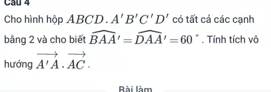 Câu 4
Cho hình hộp A BCD. A'B'C'D' có tất cả các cạnh
bằng 2 và cho biết hat (BAA')=hat (DAA')=60^circ  . Tính tích vô
hướng
overrightarrow (A'A)cdot overrightarrow (AC)