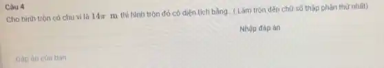 Câu 4
Cho hình tròn có chu vi là 14pi 
m thì hình tròn đó có diện tích bằng.. ( Làm tròn đến chữ số thập phân thứ nhất).
Nhập đáp án
Đáp án của bạn