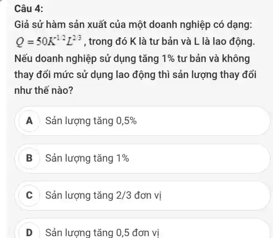 Câu 4:
Giả sử hàm sản xuất của một doanh nghiệp có dạng:
Q=50K^1/2L^2/3 , trong đó K là tư bản và L là lao động.
Nếu doanh nghiệp sử dụng tǎng 1%  tư bản và không
thay đổi mức sử dụng lao động thì sản lượng thay đổi
như thế nào?
A Sản lượng tǎng 0,5% 
B Sản lượng tǎng 1% 
Sản lượng tǎng 2/3 đơn vị
D Sản lượng tǎng 0,5 đơn vị