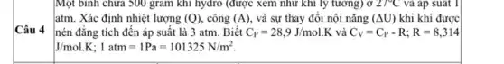 Câu 4
hydro
atm. Xác định nhiệt lượng (Q) , công (A) và sự thay đổi nội nǎng (Delta U) khi khí được
nén đǎng tích đến áp suất là 3 atm. Biết C_(P)=28,9J/mol.K và C_(V)=C_(P)-R;R=8,314
J/mol.K;1atm=1Pa=101325N/m^2