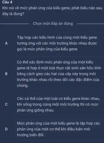 Câu 4
Khi nói về mức phản ứng của kiểu gene, phát biểu nào sau
đây là đúng?
Chọn một đáp án đúng
A tương ứng với các môi trường khác nhau được
Tập hợp các kiểu hình của cùng một kiểu gene
A
gọi là mức phản ứng của kiểu gene
Có thể xác định mức phản ứng của một kiểu
B
trường khác nhau rồi theo dõi các đặc điểm của
gene dị hợp ở một loài thực vật sinh sản hữu tính
B
chúng.
bằng cách gieo các hạt của cây này trong môi
Các cá thể của một loài có kiểu gene khác nhau,
khi sống trong cùng một môi trường thì có mức v
phản ứng giống nhau.
Mức phản ứng của một kiểu gene là tập hợp các