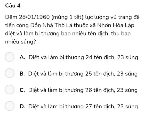 Câu 4
Đêm 28/01 /1960 (mùng 1 tết) lực lượng vũ trang đã
tiến công Đồn Nhà Thờ Lá thuộc xã Nhớn Hòa Lập
diệt và làm bị thướng bao nhiêu tên đich, thu bao
nhiêu súng?
A. Diệt và làm bi thướng 24 tên địch, 23 súng
B. Diệt và làm bi thướng 25 tên đich, 23 súng
C. Diệt và làm bi thướng 26 tên đich, 23 súng
D. Diệt và làm bi thướng 27 tên địch, 23 súng