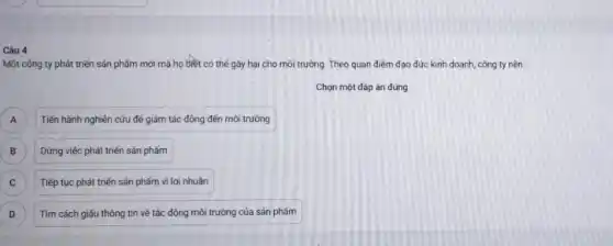 Câu 4
Một công ty phát triển sản phẩm mới mà họ biết có thế gây hại cho môi trường. Theo quan điểm đạo đức kinh doanh, công ty nên
Chọn một đáp án đúng
) Tiến hành nghiên cứu để giảm tác động đến môi trường
B B Dừng việc phát triển sản phẩm
Tiếp tục phát triến sản phẩm vì lợi nhuân C
D Tìm cách giấu thông tin về tác động môi trường của sản phẩm D