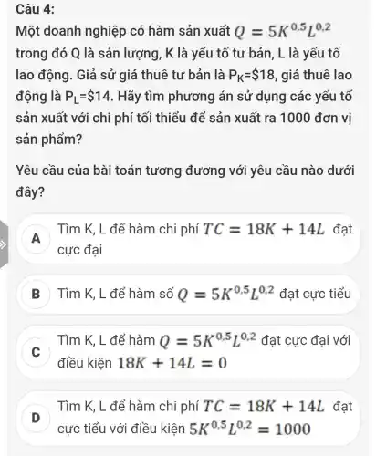 Câu 4:
Một doanh nghiệp có hàm sản xuất Q=5K^0,5L^0,2
trong đó Q là sản lượng , K là yếu tố tư bản, L là yếu tố
lao động . Giả sử giá thuê tư bản là P_(K)= 18 , giá thuê lao
động là P_(L)= 14 . Hãy tìm phương án sử dụng các yếu tố
sản xuất với chi phí tối thiểu để sản xuất ra 1000 đơn vị
sản phẩm?
Yêu cầu của bài toán tương đương với yêu cầu nào dưới
đây?
A
) Tìm K, L để hàm chi phí TC=18K+14L đạt
cực đại
Tìm K, L để hàm số Q=5K^0,5L^0,2 đạt cực tiểu
Tìm K, L để hàm Q=5K^0,5L^0,2 đạt cực đại với
C
điều kiện 18K+14L=0
x
D
Tìm K, L để hàm chi phí TC=18K+14L đạt
cực tiểu với điều kiện 5K^0,5L^0,2=1000