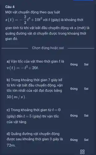 Câu 4
Một vật chuyển động theo quy luật
s(t)=-(2)/(3)t^3+10t^2 với t (giây) là khoảng thời
gian tính từ khi vật bắt đầu chuyển động và s (mét)là
quãng đường vật di chuyển được trong khoảng thời
gian đó.
a) Vận tốc của vật theo thời gian t là
v(t)=-t^2+20t
b) Trong khoảng thời gian 7 giây kể
từ khi vật bắt đầu chuyển động , vận
tốc lớn nhất của vật đạt được bằng
50(m/s)
c) Trong khoảng thời gian từ t=0
(giây) đến t=5(gihat (a)y) thì vận tốc
của vật tǎng.
B. in
d) Quãng đường vật chuyển động
được sau khoảng thời gian 3 giây là
72m