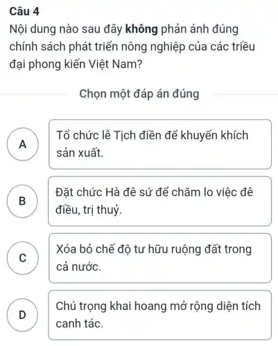 Câu 4
Nội dung nào sau đây không phản ánh đúng
chính sách phát triển nông nghiệp của các triều
đại phong kiến Việt Nam?
Chon một đáp án đúng
A A
Tổ chức lễ Tịch điền để khuyến khích
sản xuất.
B
Đặt chức Hà đê sứ để chǎm lo việc đê
điều, trị thuỷ.
C
Xóa bỏ chế đô tư hữu I ruộng đất trong
cả nước.
D
Chú trọng khai hoang mở rộng diện tích