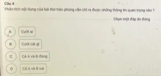 Câu 4
Phân tích nội dung của bài thơ trào phúng cần chỉ ra được những thông tin quan trọng nào?
Chọn một đáp án đúng
A
Cười ai
B B
Cười cái gì
C C
Cả A và B đúng
D D
Cả Avà B sai